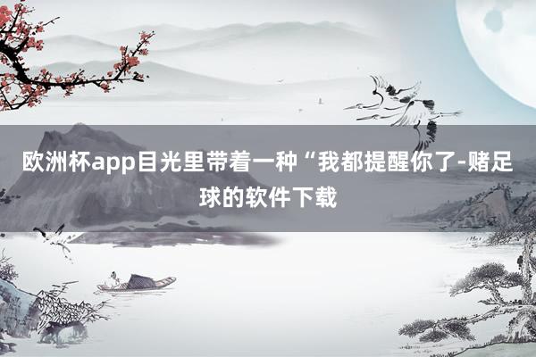 欧洲杯app目光里带着一种“我都提醒你了-赌足球的软件下载