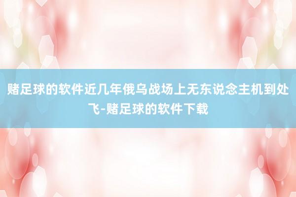 赌足球的软件近几年俄乌战场上无东说念主机到处飞-赌足球的软件下载